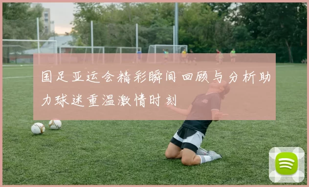 国足亚运会精彩瞬间回顾与分析助力球迷重温激情时刻