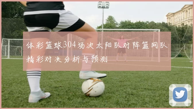 体彩篮球304场次太阳队对阵篮网队精彩对决分析与预测