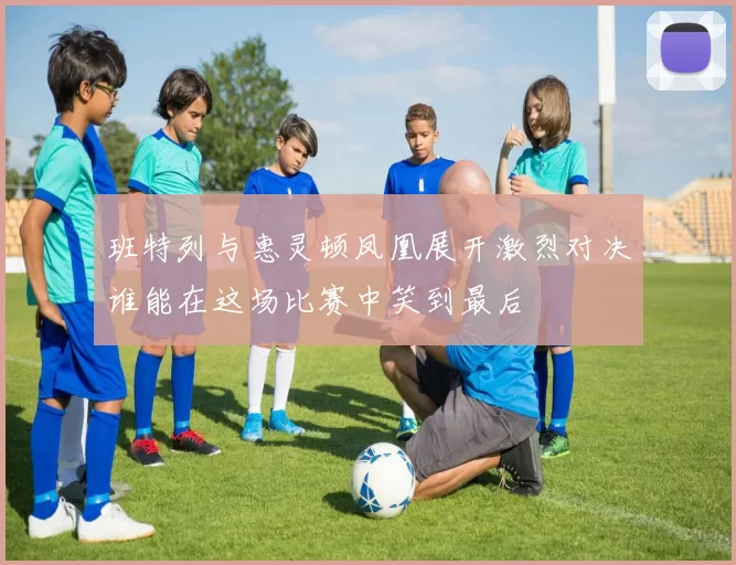 班特列与惠灵顿凤凰展开激烈对决谁能在这场比赛中笑到最后