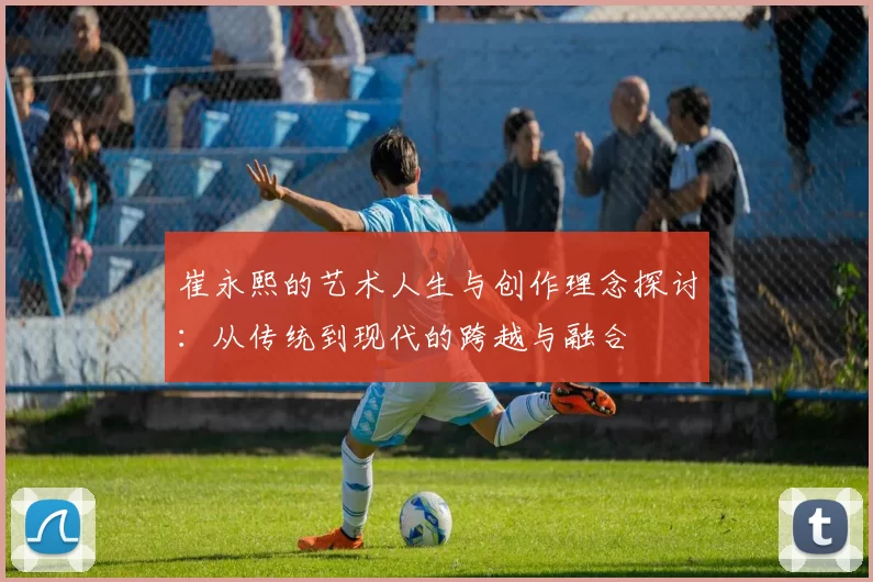 崔永熙的艺术人生与创作理念探讨：从传统到现代的跨越与融合