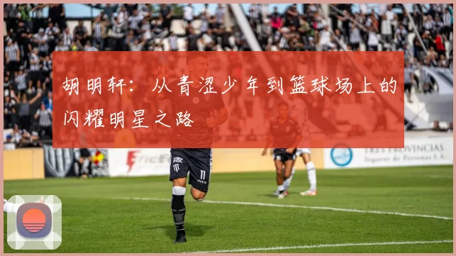 胡明轩：从青涩少年到篮球场上的闪耀明星之路