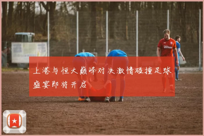 上港与恒大巅峰对决激情碰撞足球盛宴即将开启
