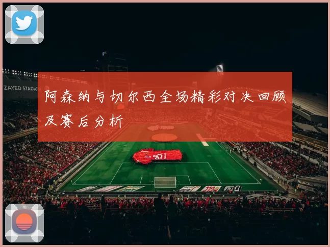 阿森纳与切尔西全场精彩对决回顾及赛后分析