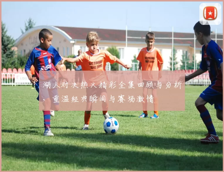 湖人对决热火精彩全集回顾与分析，重温经典瞬间与赛场激情