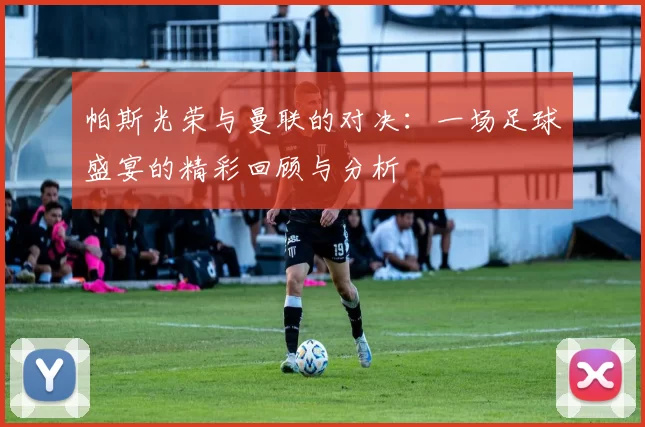 帕斯光荣与曼联的对决：一场足球盛宴的精彩回顾与分析