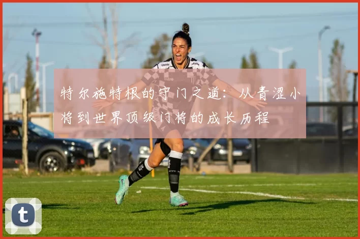 特尔施特根的守门之道：从青涩小将到世界顶级门将的成长历程