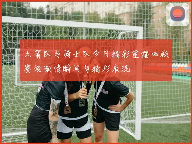 火箭队与骑士队今日精彩重播回顾赛场激情瞬间与精彩表现